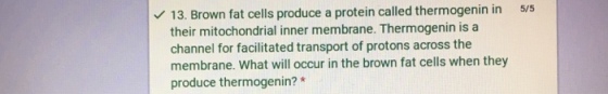 13. Brown fat cells produce a protein called thermogenin in 5/5 their mitochondrial inner membrane. Thermogenin is a channel for facilitated transport of protons across the membrane. What will occur in the brown fat cells when they produce thermogenin?*