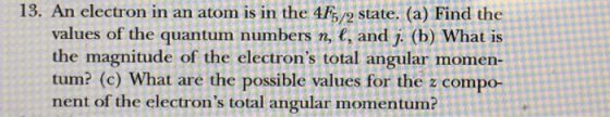 13. An electron in an atom is in the 4F5/2 state. (a) Find the values of the quantum numbers n, e, and j. (b) What is the magnitude of the electrons total angular momen- tum? (c) What are the possible values for the z compo- nent of the electrons total angular momentum?