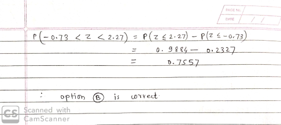 PAGE NO. DATE P(-0.73 <3 < 2.27) - P(Z <2.27) - P(Z <-0.73) = 0.9884 – 0.2327 = 0.7557 : option ® is correct ed with CamScann
