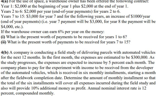 4(a) For the use of space, a warehouse owner has been offered the following contract: Year 1: $2,000 at the beginning of year 1 plus $2,000 at the end of year 1 Years 2 to 6: $2,000 per year (end-of-year payments) for years 2 to 6. Years 7 to 15: $3,000 for year 7 and for the following years, an increase of $1000/year (end of year payments) (i.e. year 7 payment will be $3,000, for year 8 the payment will be $4,000, etc.). If the warehouse owner can earn 6% per year on the money: (i) What is the present worth of payments to be received for years 1 to 6? (ii) What is the present worth of payments to be received for years 7 to 15? 4(b) A company is conducting a field study of delivering parcels with automated vehicles for the next 12 months. In the first month, the expenses are estimated to be $300,000. As the study progresses, the expenses are expected to increase by 5 percent each month. The company plans to pay for the experiment with income to be received from the developer of the automated vehicles, which is received in six monthly installments, starting a month after the fieldwork completion date. Determine the amount of monthly installment so that the total of the six installments will cover all expenses incurred during the field study and also will provide 10% additional money as profit. Annual nominal interest rate is 12 percent, compounded monthly.