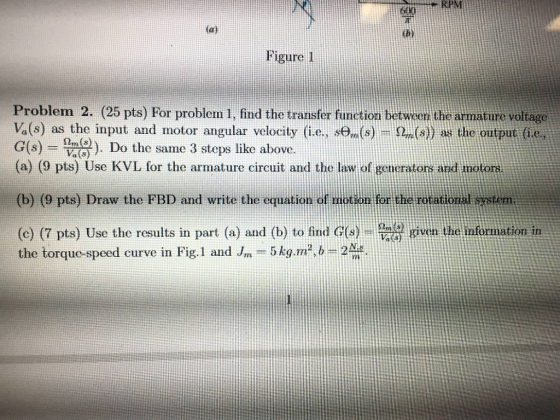RPM tbi Figure 1 Problem 2. (25 pts) For problem 1, find the transfer function betweni the armature voltage Va(s) as the input and motor angular velocity (i.e., st,(s) DT (s)) as the output (i.e., G(s)-=物 습운). Do the same 3 steps like above. (a) (9 pts) Use KVIL for the armature circuit and the law of generators ard motort (b) (9 pts) Draw the FBD and write the equation o or the rotatio (c) (7 pts) Use the results in part (a) and (b) to find G(s)-0 ω given the information in the torque-speed curve in Fig.1 and Jm-5 kg·m, b-2