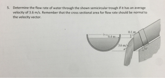 Determine the flow rate of water through the shown semicircular trough if it has an average velocity of 3.6 m/s. Remember that the cross sectional area for flow rate should be normal to the velocity vector. 5. 0.1 m 0.4 m 3.6 m/ 30