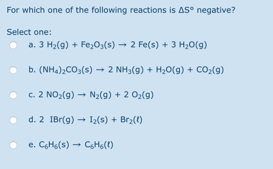 For which one of the following reactions is ASº negative? Select one: O a. 3 H2(g) + Fe2O3(s) → 2 Fe(s) + 3 H2O(g) O b. (NH4)