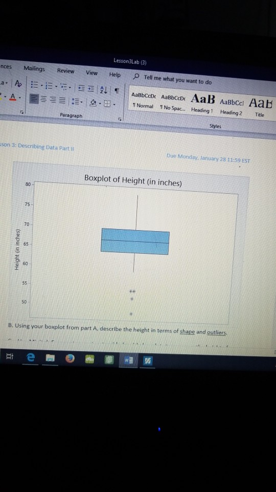 Lesson3Lab (3) nces Mailings Review View Help O Tell me what you want to do bccDc Aaebcaox AaB Il TNormal 1No Spac.. Heading 1 AaBbccl Aab Heading 2 ニー: ·lea.茁. Title Paragraph Styles sson 3: Describing Data Part II Due Monday, January 28 11:59 EST Boxplot of Height (in inches) 80 75 70 65 60 50 8. Using your boxplot from part A, describe the height in terms of shape and outliers.