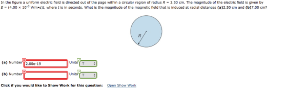 In the figure a uniform electric field is directed out of the page within a circular region of radius R = 3.50 cm. The magnitude of the electric field is given by E (4.00 x 10s V/m·s)t, where t is in seconds. what is the magnitude of the magnetic field that is induced at radial distances (a)2.50 cm and (b)7.00 cm? (a) Number [2.00e-19 Uni: (b) Number Click if you would like to Show Work for this question: Open Show Work