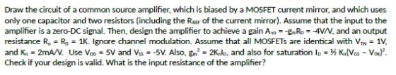 Draw the circuit of a common source amplifier, which is biased by a MOSFET current mirror, and which uses only one capacitor and two resistors (including the RREF of the current mirror). Assume that the input to the amplifier is a zero-DC signal. Then, design the amplifier to achieve a gain Avo--gRo =-4V/V, and an output resistance Ro-Ro-1K. Ignore channel modulation. Assume that all MOSFETS are identical with VIN-1V, and Kn = 2mA/V. Use Vo = 5V and Vs =-5V. Also, gm2-2Knlo, and also for saturation ID = ½ Kn(VGS-VIN)2 Check if your design is valid. What is the input resistance of the amplifier?