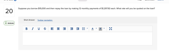 Suppose you borrow $15,000 and then repay the loan by making 12 monthly payments of $1,297.92 each. What rate will you be quoted on the loan? Short Answer Toolbar navigation 00:52:40