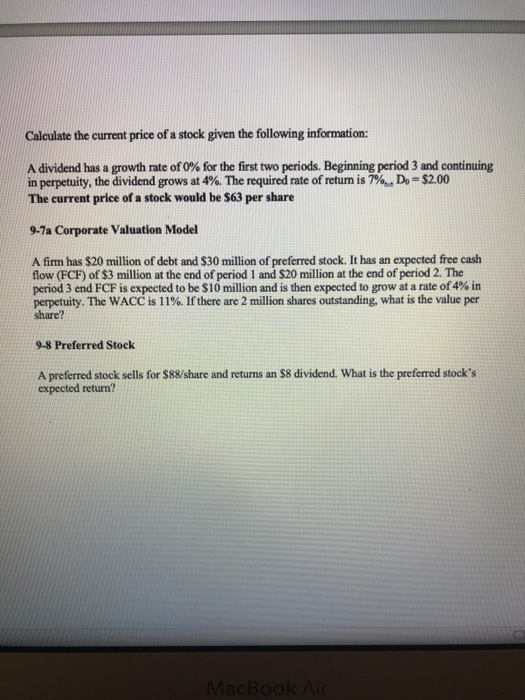 Calculate the current price of a stock given the following information: A dividend has a growth rate of 0% for the first two periods. Beginning period 3 and continuing in perpetuity, the dividend grows at 4%. The required rate of return is 7%, Do-S2.00 The current price of a stock would be S63 per share 9-7a Corporate Valuation Model A firm has $20 million of debt and $30 million of preferred stock. It has an expected free cash flow (FCF) of $3 million at the end of period 1 and S20 million at the end of period 2. The period 3 end FCF is expected to be$10 million and is then expected to grow at a rate of 4% in perpetuity. The WACC is 1 1%. If there are 2 million shares outstanding, what is the value per share? 9-8 Preferred Stock A preferred stock sells for $88/share and retums an $8 dividend. What is the preferred stocks expected return?