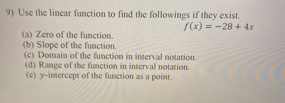 9) Use the linear function to find the followings if they exist. f(x) = –28 + 4x (a) Zero of the function. (b) Slope of the f