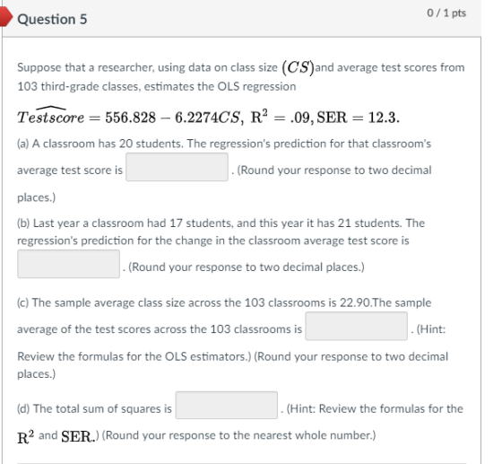 0/1 pts Question 5 Suppose that a researcher, using data on class size (CS)and average test scores from 103 third-grade classes, estimates the OLS regression Testscore-556.828 - 6.2274CS, R2-.09, SER 12.3. (a) A classroom has 20 students. The regressions prediction for that classrooms average test score is places.) (b) Last year a classroom had 17 students, and this year it has 21 students. The regressions prediction for the change in the classroom average test score is Round your response to two decimal Round your response to two decimal places.) (c) The sample average class size across the 103 classrooms is 22.90.The sample average of the test scores across the 103 classrooms is Review the formulas for the OLS estimators.) (Round your response to two decimal (Hint: places.) (d) The total sum of squares is R2 and SER.) (Round your response to the nearest whole number.) (Hint: Review the formulas for the