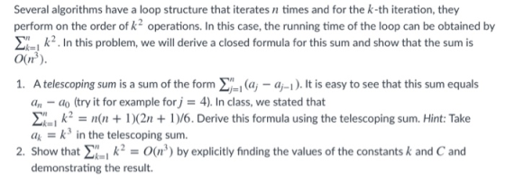 Several algorithms have a loop structure that iterates n times and for the k-th iteration, they perform on the order of k2 operations. In this case, the running time of the loop can be obtained by k2. In this problem, we will derive a closed formula for this sum and show that the sum is O(ui) 1. A telescoping sum is a sum of the form Σ-i (aj - a-1). It is easy to see that this sum equals an -do (try it for example for j 4). In class, we stated that ΣΑι k-n(n + 1 )(2n + 1 )/6. Derive this formula using the telescoping sum. Hint: Take ak-: k 3 in the telescoping sum. 2. Show that () by explicitly finding the values of the constants k and C and demonstrating the result.