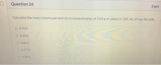 D Question 26 3 pts Calculate the mass/volume percent (m/v) concentration of 7.60 g of casein in 120. mL of low-fat milk. 6.3