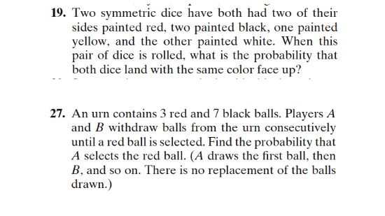19. Two symmetric dice have both had two of their sides painted red, two painted black, one painted yellow, and the other painted white. When this pair of dice is rolled, what is the probability that both dice land with the same color face up? 27. An urn contains 3 red and 7 black balls. Players A and B withdraw balls from the urn consecutively until a red ball is selected. Find the probability that A selects the red ball. (A draws the first ball, then B, and so on. There is no replacement of the balls drawn.)