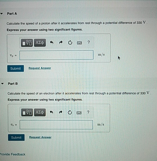 Part A Calculate the speed of a proton after it accelerates trom rest through a potential difference of 330 V Express your answer using two significant figures m/s Submit Part B Calculate the speed of an electron after it accelerates from rest through a potential difference of 330 V Express your answer using two significant figures Submit Request Answer Provide Feedback
