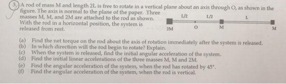 3 A rod of mass M and l ree to rotate in a vertical plane about an axis through O, as shown in the figure. The axis is normai the the paper. Three masses M, M, and attached to the With the rod in a horizontal position, the system is released from rest. 2M (a) Find the net torque on the rod about the axis of rotation immediately after the system is released. (b) In which direction will the rod begin to rotate? When the system is released, find the initial angular acceleration of the system. (d) Find the initial linear accelerations of the three masses M, M and 2M (e) Find the angular acceleration of the system, when the rod has rotated by 45°. (f Find the angular acceleration of the system, when the rod is vertical.