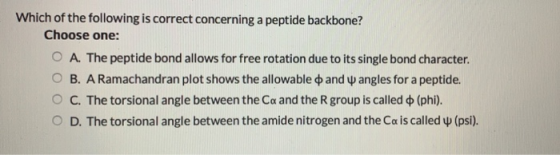 Which of the following is correct concerning a peptide backbone? Choose one: O A. The peptide bond allows for free rotation d