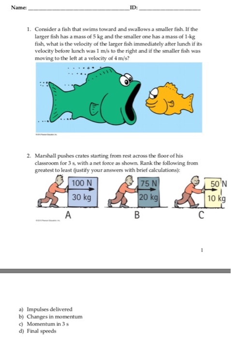 Name: ID: 1. Consider a fish that swims toward and swallows a smaller fish. If the larger fish has a mass of 5kg and the smaller one has a mass of 1-kg fish, what is the velocity of the larger fish immediately after lunch if its velocity before lunch was 1 m/s to the right and if the smaller fish was moving to the left at a velocity of4m/s? 2. Marshall pushes crates starting from rest across the floorofhis classroom for 3s, with a net force as shown. Rank the following from greatest to least (justify your answers with brief calculations): 100 N 50 N 75 N 30 kg 20 kg 10 kg a) Impulses delivered b) Changes in momentum d) Final speeds