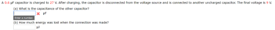 A 0.6 pF capacitor is charged to 27 V. After charging, the capacitor is disconnected from the voltage source and is connected to another uncharged capacitor. The final voltage is 9 V. (a) What is the capacitance of the other capacitor? x PF Enter a number. (b) How much energy was lost when the connection was made? e non se conserva una