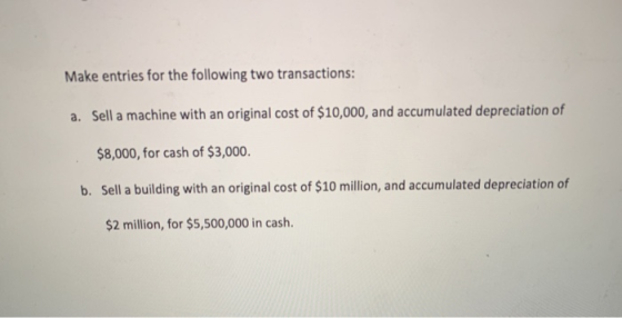 Make entries for the following two transactions: a. Sell a machine with an original cost of $10,000, and accumulated deprecia