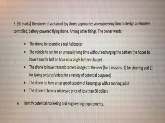 3.[30 marks] The owner of a chain of toy stores approaches an engineering firm to design a remotely controlled, battery-powered flying drone. Among other things. The owner wants: The drone to resemble a real helicopter The vehicle to run for an unusually long time without recharging the battery (he hopes to have it run for half an hour on a single battery charge The drone to have transmit camera images to the user (for 2 reasons:1] for steering and 2) for taking pictures/videos for a variety of potential purposes) The drone to have a top speed capably of keeping up with a running adult The drone to have a wholesale price of less than 60 dollars . a. Identify potential marketing and enginering requirements