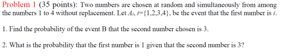 Problem 1 (35 points): Two numbers are chosen at random and simultaneously from among the numbers 1 to 4 without replacement. Let A,产(1,2,3,41, be the event that the first number is . 1. Find the probability of the event B that the second number chosen is 3. 2. What is the probability that the first number is 1 given that the second number is 3?