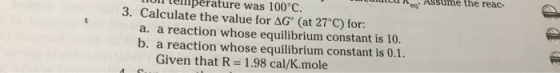 Luli lemperature was 100°C. muito e Assume the reac- 3. Calculate the value for AG (at 27°C) for: a. a reaction whose equilib