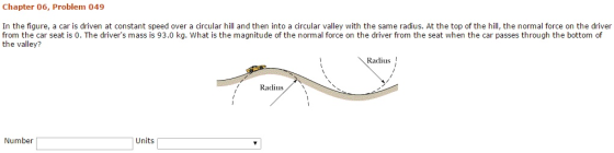 Chapter 06, Problem 049 In the figure, a car is driven at constant speed over a circular hill and then into a circular valley with the same radius. At the top of the hill, the normal force on the driver from the car seat is 0. The drivers mass is 93.0 kg. What is the magnitude of the normal force on the driver from the seat when the car passes through the bottom of the valley? Radius ! Radius l1s Number Units