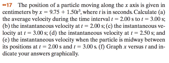 17 The position of a particle moving along the x axis is given in centimeters byx 9.75+1.50r3, where t is in seconds. Calculate (a) the average velocity during the time interval 2.00 s to 3.00 s; (b) the instantaneous velocity at t 2.00 s, (c) the instantaneous ve- locity at t- 3.00 s; (d) the instantaneous velocity at t- 2.50 s; and (e) the instantaneous velocity when the particle is midway between its positions at t-2.00 s and t 3.00 s. (f) Graph x versus t and in- dicate your answers graphically. S, S,