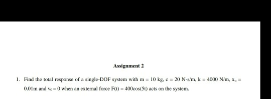 Assignment 2 1. Find the total response of a single-DOF system with m = 10 kg, c = 20 N-s/m, k = 4000 N/m, x, = 0.01m and Vo=