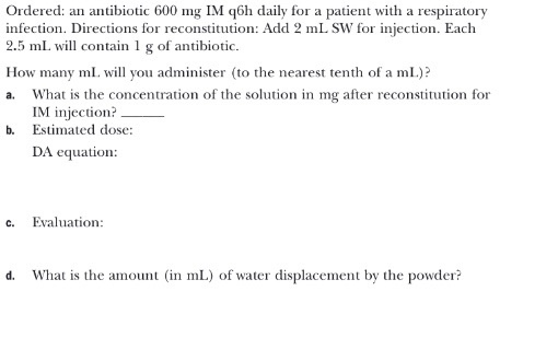 Ordered: an antibiotic 600 mg IM q6h daily for a patient with a respiratory infection. Directions for reconstitution: Add 2 m