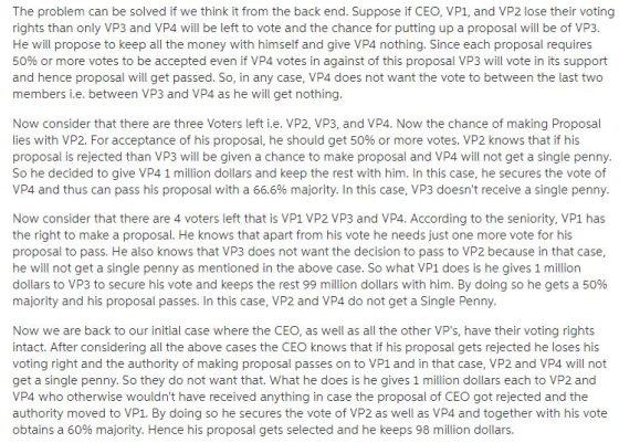 The problem can be solved if we think it from the back end. Suppose if CEO, VP1, and VP2 lose their voting rights than only VP3 and VP4 will be left to vote and the chance for putting up a proposal will be of VP3 He will propose to keep all the money with himself and give VP4 nothing. Since each proposal requires 50% or more votes to be accepted even if VP4 votes in against of this proposal VP3 will vote in its support and hence proposal will get passed. So, in any case, VP4 does not want the vote to between the last two members i.e. between VP3 and VP4 as he will get nothing Now consider that there are three Voters left i.e. VP2, VP3, and VP4. Now the chance of making Proposal lies with VP2. For acceptance of his proposal, he should get 50% or more votes. VP2 knows that if his proposal is rejected than VP3 will be given a chance to make proposal and VP4 will not get a single penny. So he decided to give VP4 1 million dollars and keep the rest with him. In this case, he secures the vote of VP4 and thus can pass his proposal with a 66.6% majority. In this case, VP3 doesnt receive a single penny Now consider that there are 4 voters left that is VP1 VP2 VP3 and VP4. According to the seniority, VP1 has the right to make a proposal. He knows that apart from his vote he needs just one more vote for his proposal to pass. He also knows that VP3 does not want the decision to pass to VP2 because in that case, he will not get a single penny as mentioned in the above case. So what VP1 does is he gives 1 million dollars to VP3 to secure his vote and keeps the rest 99 million dollars with him. By doing so he gets a 50% majority and his proposal passes. In this case, VP2 and VP4 do not get a Single Penny Now we are back to our initial case where the CEO, as well as all the other VPs, have their voting rights intact. After considering all the above cases the CEO knows that if his proposal gets rejected he loses his voting right and the authority of making proposal passes on to VP1 and in that case, VP2 and VP4 will not get a single penny. So they do not want that. What he does is he gives 1 million dollars each to VP2 and VP4 who otherwise wouldnt have received anything in case the proposal of CEO got rejected and the authority moved to VP1. By doing so he secures the vote of VP2 as well as VP4 and together with his vote obtains a 60% majority. Hence his proposal gets selected and he keeps 98 million dollars