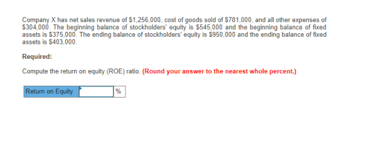 Company X has net sales revenue of $1,256,000, cost of goods sold of $781,000, and all other expenses of 304,000. The beginning balance of stockholders equity is $545,000 and the beginning balance of fixed assets is $375,000. The ending balance of stockholders equity is $950,000 and the ending balance of fixed assets is $403,000. Required: Compute the return on equity (ROE) ratio. (Round your answer to the nearest whole percent.) Return on Equity