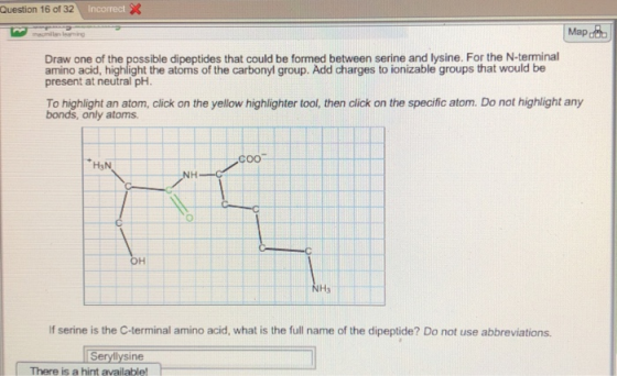 Question 16 of 32 Mapdat Draw one of the possible dipeptides that could be formed between serine and lysine. For the N-terminal amino acid, highlight the atoms of the carbonyl group. Add charges to ionizable groups that would be present at neutral pH. To highlight an atom, click on the yellow highlighter tool, then click on the specific atom. Do not highlight any bonds, only atoms. coo- Ha NH NH If serine is the C-terminal amino acid, what is the full name of the dipeptide? Do not use abbreviations Seryllysine There is a hint available!