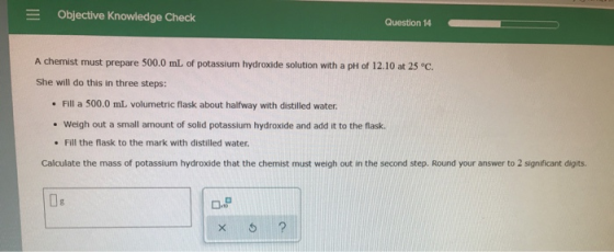 Objective Knowledge Check Question 14 A chemist must prepare 500.0 mL of potassium hydroxide solution with a pH of 12.10 at 2