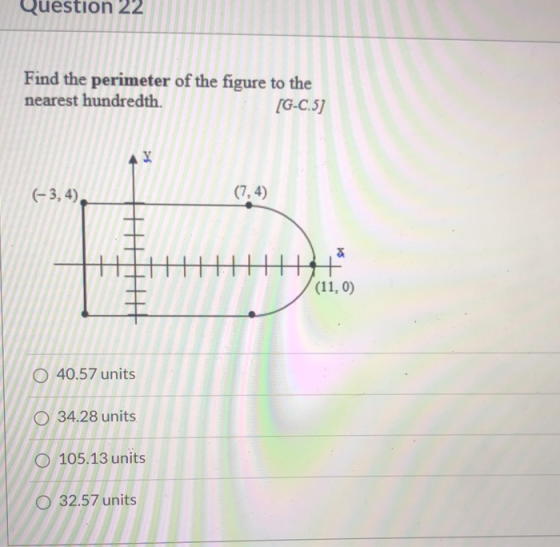 Question 22 Find the perimeter of the figure to the nearest hundredth. (G-C.5) 4 X (-3, 4) (7,4) He (11,0) 0 40.57 units O 34