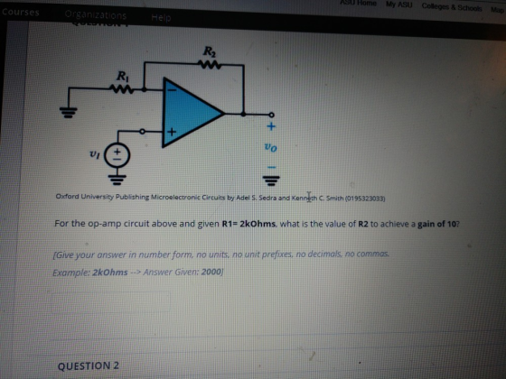 J Home My ASU Colleges & Schools Courses Map Help R2 Ri Vo Oxford University Publishing Microelectronic Circuites by Adel s sedra and Kenneth C.Smith (019532303) For the op-amp circuit above and given R1- 2kOhms, what is the value of R2 to achieve a gain of 10? Give your answer in number form no units, no uit prefxes, no decimals, no commas Example: zkohms is Answer Given: 2000 QUESTION 2