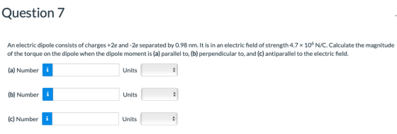Question7 An electric dipole consists of charges +2e and -2e separated by 0.98 nm. It is in an electric field of strength 4.7x 106 N/C. Calculate the magnitude of the torque on the dipole when the dipole moment is (a) parallel to, (b) perpendicular to, and (c) antiparallel to the electric field. (a) Number Units (b) Number Units (c) Number Units