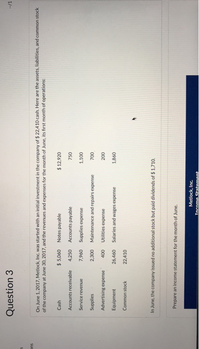 Question3 On June 1,2017, Metlock, Inc. was started with an initial investment in the company of $22,410 cash. Here are the assets, liabilities, and common stock of the company at June 30,2017, and the revenues and expenses for the month of June, its first month of operations: Cash Accounts receivable Service revenue Supplies Advertising expense Equipment Common stock 5,060 Notes payable 4,250 7,960 Supplies expense 2,300 12.920 750 1,100 700 200 1,860 Accounts payable 400 26,460 22,410 Maintenance and repairs expense Utilities expense Salaries and wages expense In June, the company issued no additional stock but paid dividends of $ 1,710 Prepare an income statement for the month of June. Metlock, Inc