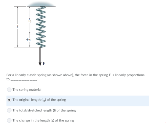 0 For a linearly elastic spring (as shown above), the force in the spring F is linearly proportional The spring material The original length (lo) of the spring The total/stretched length (1) of the spring The change in the length (s) of the spring