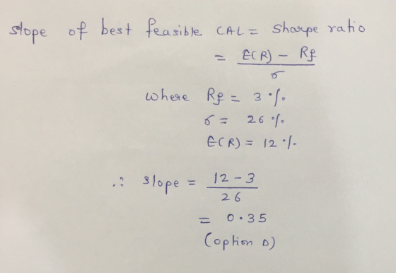 slope of best feasible CAL= shaupe ratio = E(R) - Rf where Rf = 30%. 6- 26% ECR) = 12 % s slope = 12-3 26 = 0.35 Coption o)