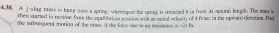 a-slug mass is hung onto a spring, whereupon the spring is stretched 6 in from its natural length. The mass is n started in motion from the equilibrium position with an initial velocity of 4 ft/sec in the upward direction. Find the subsequent motion of the mass, if the force due to air resistance is -2t lb.