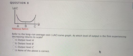 QUESTION 8 LAC А во Reference: Ref 8-3 Refer to the long-run average cost (LAC) curve graph. At which level of output is the