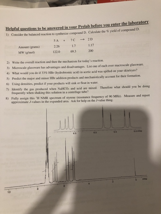 Helpful questions to be answered in your Prelab before you enter the laboratory 1) Consider the balanced reaction to synthesize compound D. Calculate the % yield of compound D SA + 7C → 2D 2.26 122.0 69.3 Amount (grams) 1.7 1.17 MW (g/mol) 200 Write the overall reaction and then the mechanism for todays reaction. 3) 2) Microscale glassware has advantages and disadvantages. 4) List one of each over macroscale glassware. What would you do if 33% HBr (hydrobromic acid) in acetic e acid was spilled on your skin/eyes? t the major and minor HBr addition products and mechanistically account for their formation. 6) Using densities, predict if your products will sink or float in water. 7) Identify the gas produced when NaHCO, and acid are mived. Therefore what should you be doing frequently when shaking this solution in a centrifuge tube? Fully assign this H NMR spectrum of styrene (resonance frequency of 90 MH2). approximate J-values in the expanded area. Ask for help on the J-value thing. 8) Measure and report 6.5 8.0 5.0 PPM 0 PPM 10