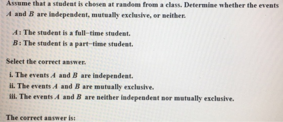 Assume that a student is chosen at random from a class. Determine whether the events A and B are independent, mutually exclusive, or neither. A: The student is a full-time student. B : The student is a part-time student. Select the correct answer i. The events A and B are independent. ii. The events A and B are mutually exclusive. ili. The events A and B are neither independent nor mutually exclusive. The correct answer is: