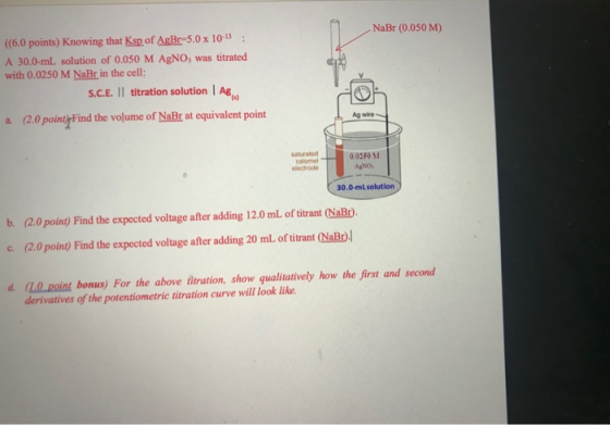 NaBr (0.050 M) ((6.0 points) Knowing that Ksp of AsBr-5.0 x 10-13: A 30.0-ml solution of 0.050 M AgNO; was titrated with 0.02