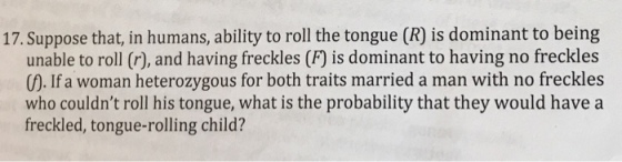 17. Suppose that, in humans, ability to roll the tongue (R) is dominant to being unable to roll (r), and having freckles (F) is dominant to having no freckles (). If a woman heterozygous for both traits married a man with no freckles who couldnt roll his tongue, what is the probability that they would have a freckled, tongue-rolling child?