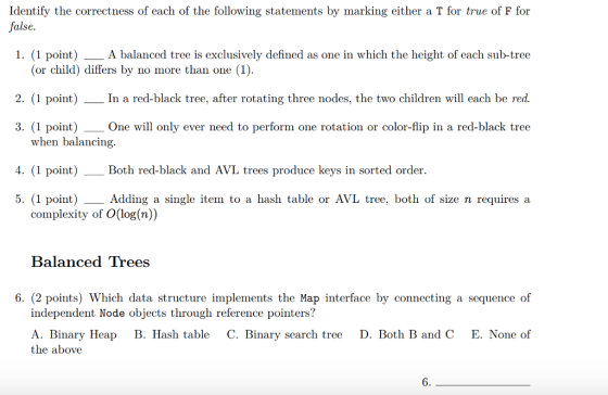 Identify the correctness of each of the following statements by marking either a T for true of F for false 1. (1 point)A balanced tree is exclusively defined as one in which the height of each sub-tree (or child) differs by no more than one (1). 2. (1 point)In a red-black tree, after rotating three nodes, the two children will each be red. 3. (1 point) One will only ever need to perform one rotation or color-flip in a red-black tree 4. (1 point) Both red-black and AVL trees produce keys in sorted order. 5. (1 point)Adding a single item to a hash table or AVL tree, both of size n requires a when balancing. complexity of O(log(n)) Balanced Trees 6. (2 points) Which data structure implements the Map interface by connecting a sequence of independent Node objects through reference pointers? A. Binary Heap B. Hash table C. Binary search tree D. Both B and C E. None of the above 6.