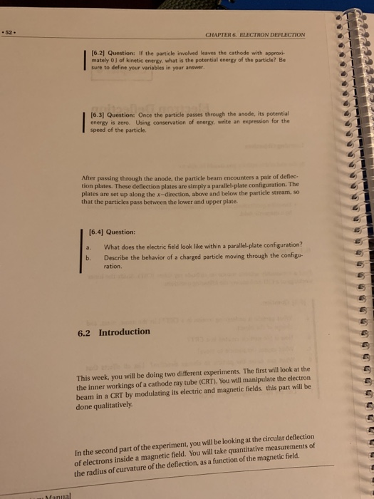 CHAPTER 6, ELECTRON DEFLECTION [6.21 Question: If the particle involved leaves the cathode with approxi- mately 0 J of kinetic energy, what is the potential energy of the particle? Be sure to define your variables in your answer. 6.3] Question: Once the particle passes through the anode, its potential energy is zero. Using conservation of energy, write an expression for the speed of the particle. After passing through the anode, the particle beam encounters a pair of deflec- tion plates. These deflection plates are simply a parallel-plate configuration. The plates are set up along the x-direction, above and below the particle stream, so that the particles pass between the lower and upper plate. (6.4] Question: a. What does the electric field look like within a parallel-plate configuration? b. Describe the behavior of a charged particle moving through the configu- ration. 6.2 Introduction This week, you will be doing two different experiments. The first will look at the the inner workings of a cathode ray tube (CRT). You will manipulate the electron beam in a CRT by modulating its electric and magnetic fields. this part will be done qualitatively In the second part of the experiment, you will be looking at the circular deflection of electrons inside a magnetic field. You will take quantitative measurements of the radius of curvature of the deflection, as a function of the magnetic field.