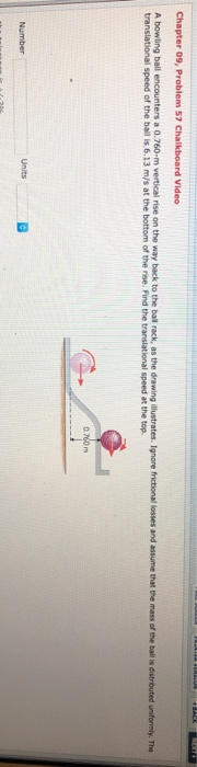 Chapter 09, Problem 57 Chalkboard Video A bowling ball encounters a 0.760-m vertical rise on the way back to the ball rack, a