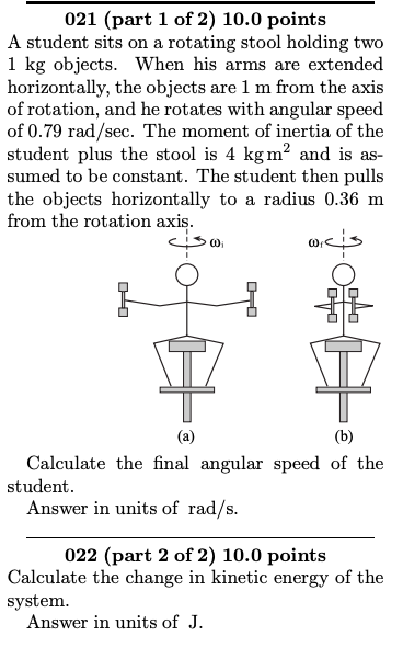 021 (part 1 of 2) 10.0 points A student sits on a rotating stool holding two 1 kg objects. When his arms are extended horizontally, the objects are 1 m from the axis of rotation, and he rotates with angular speed of 0.79 rad/sec. The moment of inertia of the student plus the stool is 4 kgm2 and is as- sumed to be constant. The student then pulls the objects horizontally to a radius 0.36 m from the rotation axis Calculate the final angular speed of the student Answer in units of rad/s 022 (part 2 of 2) 10.0 points Calculate the change in kinetic energy of the system Answer in units of J